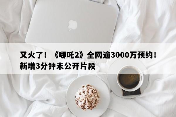 又火了！《哪吒2》全网逾3000万预约！新增3分钟未公开片段