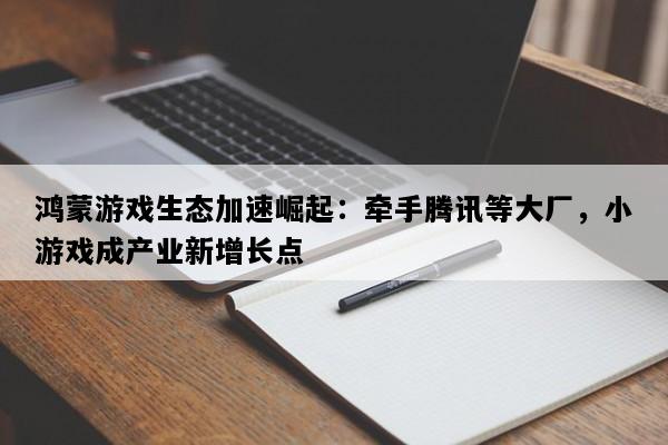 鸿蒙游戏生态加速崛起：牵手腾讯等大厂，小游戏成产业新增长点