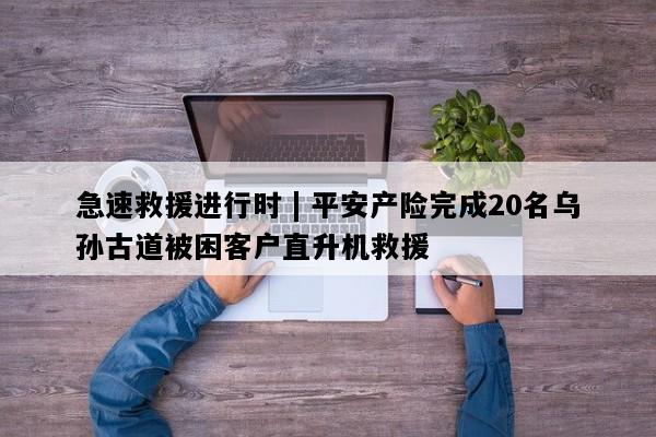 急速救援进行时 | 平安产险完成20名乌孙古道被困客户直升机救援