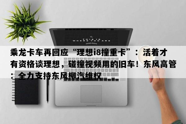 乘龙卡车再回应“理想i8撞重卡”：活着才有资格谈理想，碰撞视频用的旧车！东风高管：全力支持东风柳汽维权
