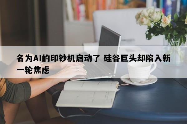 名为AI的印钞机启动了 硅谷巨头却陷入新一轮焦虑