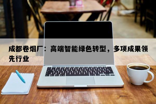 成都卷烟厂：高端智能绿色转型，多项成果领先行业