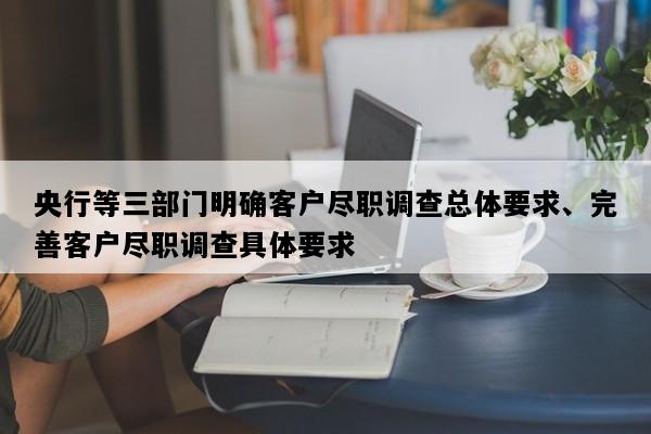央行等三部门明确客户尽职调查总体要求、完善客户尽职调查具体要求