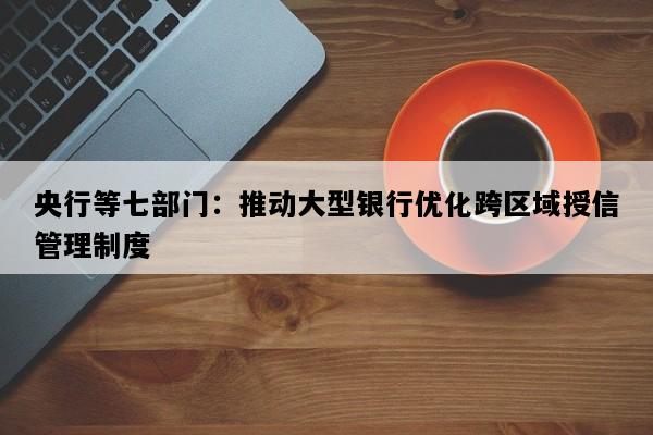 央行等七部门：推动大型银行优化跨区域授信管理制度