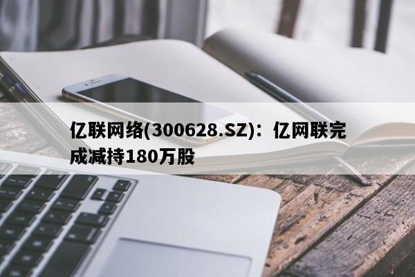 亿联网络(300628.SZ)：亿网联完成减持180万股