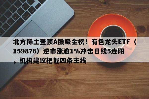 北方稀土登顶A股吸金榜！有色龙头ETF（159876）逆市涨逾1%冲击日线5连阳，机构建议把握四条主线