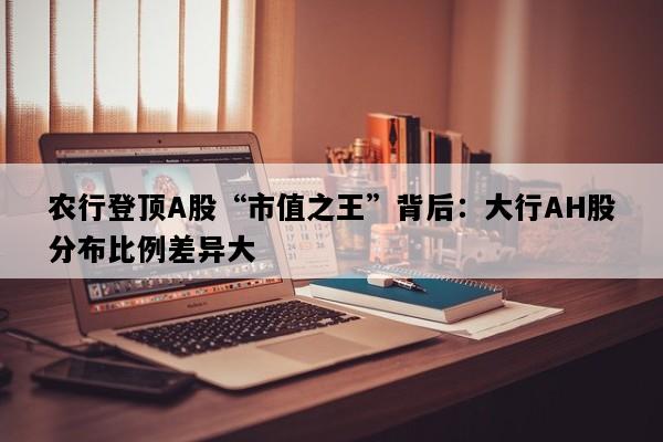农行登顶A股“市值之王”背后：大行AH股分布比例差异大