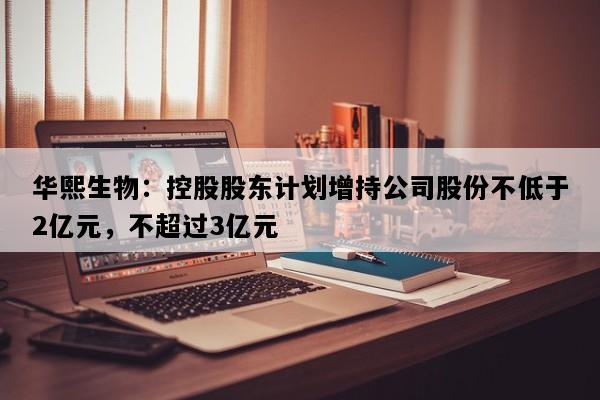 华熙生物：控股股东计划增持公司股份不低于2亿元，不超过3亿元