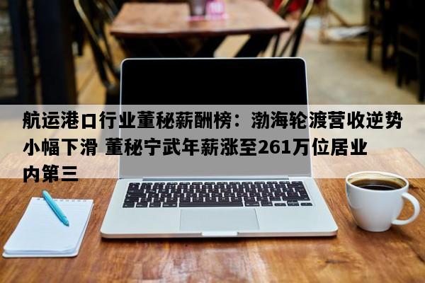 航运港口行业董秘薪酬榜：渤海轮渡营收逆势小幅下滑 董秘宁武年薪涨至261万位居业内第三