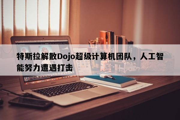 特斯拉解散Dojo超级计算机团队，人工智能努力遭遇打击