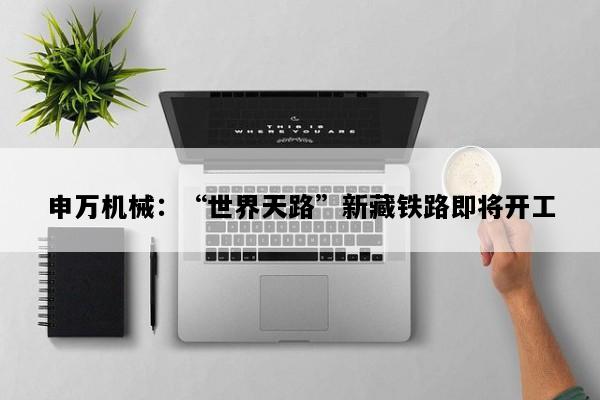 申万机械：“世界天路”新藏铁路即将开工