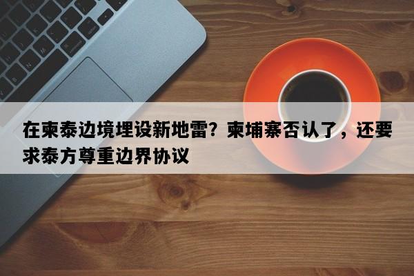 在柬泰边境埋设新地雷？柬埔寨否认了，还要求泰方尊重边界协议