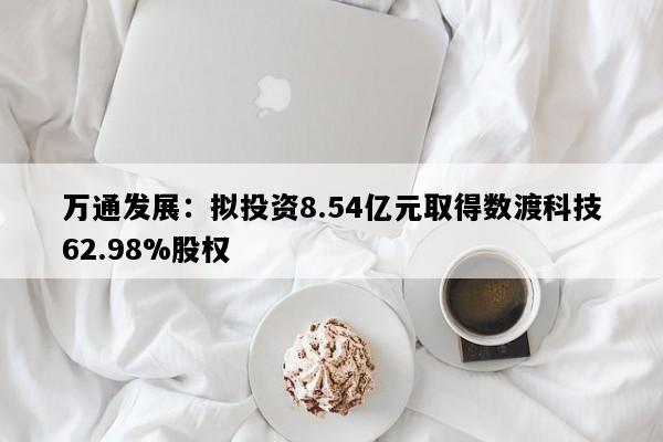 万通发展：拟投资8.54亿元取得数渡科技62.98%股权