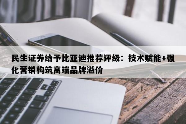 民生证券给予比亚迪推荐评级：技术赋能+强化营销构筑高端品牌溢价