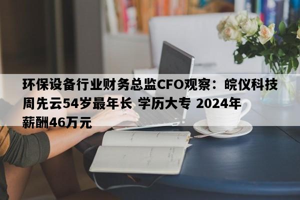 环保设备行业财务总监CFO观察：皖仪科技周先云54岁最年长 学历大专 2024年薪酬46万元