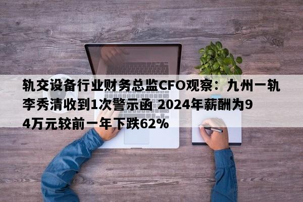 轨交设备行业财务总监CFO观察：九州一轨李秀清收到1次警示函 2024年薪酬为94万元较前一年下跌62%