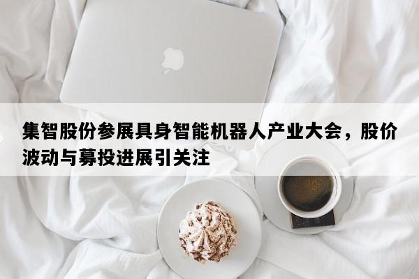 集智股份参展具身智能机器人产业大会，股价波动与募投进展引关注