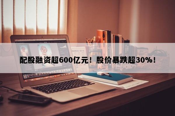 配股融资超600亿元！股价暴跌超30%！