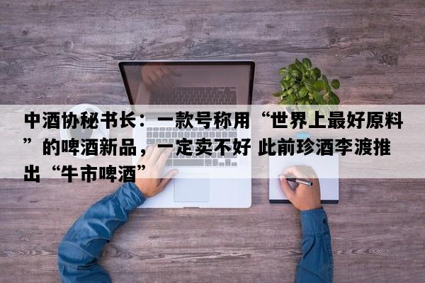中酒协秘书长：一款号称用“世界上最好原料”的啤酒新品，一定卖不好 此前珍酒李渡推出“牛市啤酒”