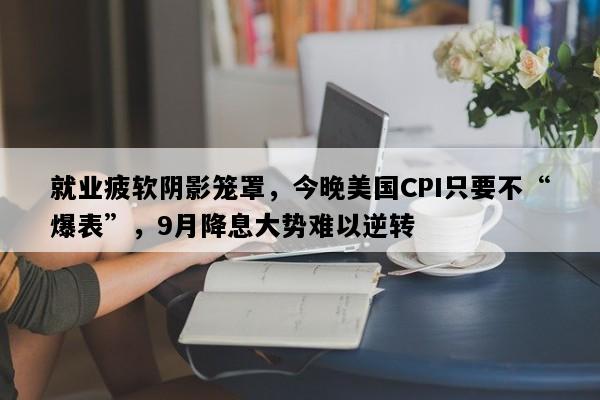 就业疲软阴影笼罩，今晚美国CPI只要不“爆表”，9月降息大势难以逆转