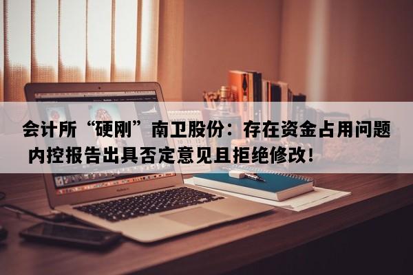会计所“硬刚”南卫股份：存在资金占用问题 内控报告出具否定意见且拒绝修改！