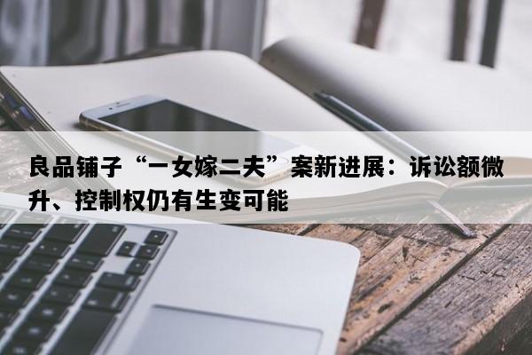 良品铺子“一女嫁二夫”案新进展：诉讼额微升、控制权仍有生变可能