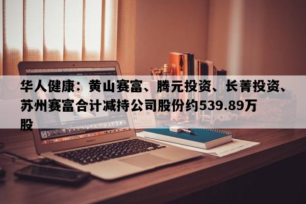 华人健康：黄山赛富、腾元投资、长菁投资、苏州赛富合计减持公司股份约539.89万股