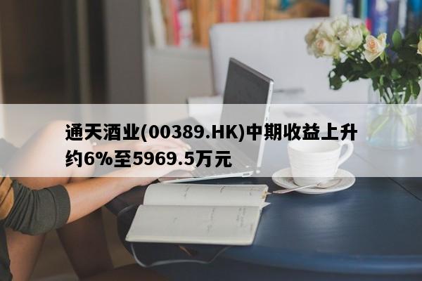 通天酒业(00389.HK)中期收益上升约6%至5969.5万元