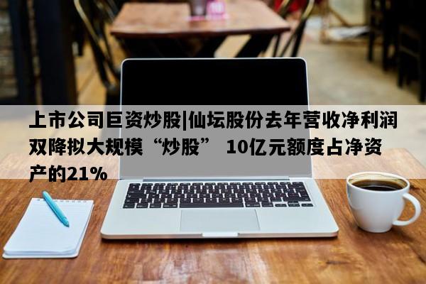 上市公司巨资炒股|仙坛股份去年营收净利润双降拟大规模“炒股” 10亿元额度占净资产的21%