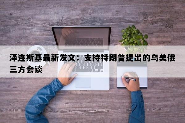 泽连斯基最新发文：支持特朗普提出的乌美俄三方会谈