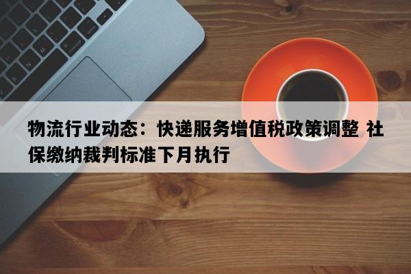 物流行业动态：快递服务增值税政策调整 社保缴纳裁判标准下月执行