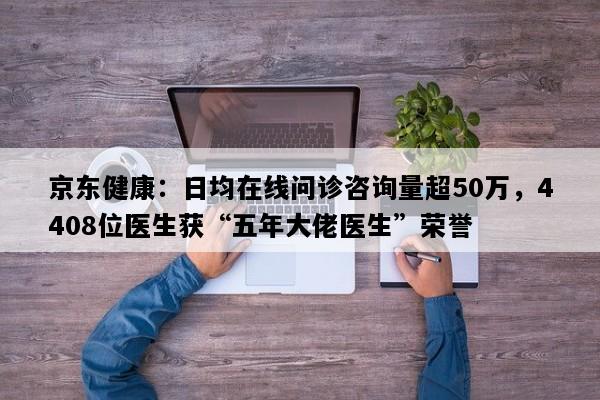 京东健康：日均在线问诊咨询量超50万，4408位医生获“五年大佬医生”荣誉