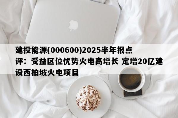 建投能源(000600)2025半年报点评：受益区位优势火电高增长 定增20亿建设西柏坡火电项目