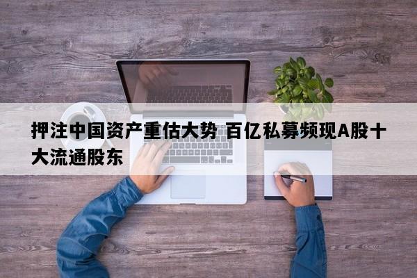 押注中国资产重估大势 百亿私募频现A股十大流通股东