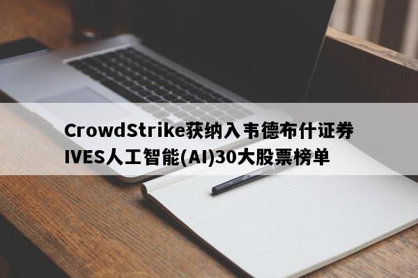 CrowdStrike获纳入韦德布什证券IVES人工智能(AI)30大股票榜单