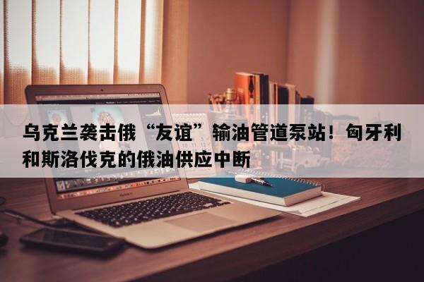 乌克兰袭击俄“友谊”输油管道泵站！匈牙利和斯洛伐克的俄油供应中断