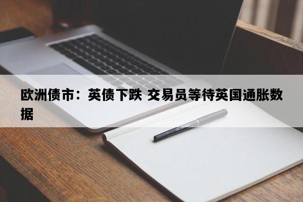 欧洲债市：英债下跌 交易员等待英国通胀数据