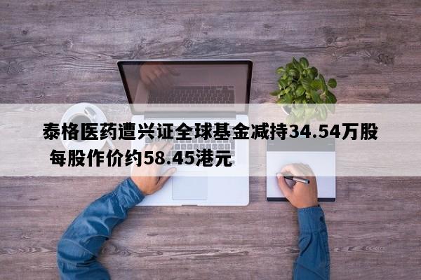 泰格医药遭兴证全球基金减持34.54万股 每股作价约58.45港元