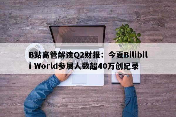 B站高管解读Q2财报：今夏Bilibili World参展人数超40万创纪录