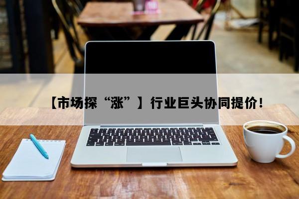 【市场探“涨”】行业巨头协同提价！