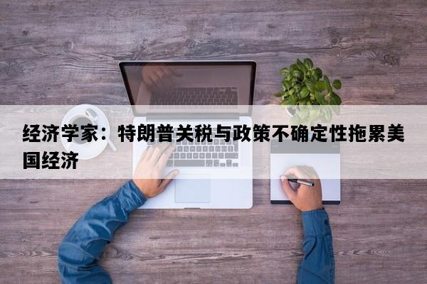 经济学家：特朗普关税与政策不确定性拖累美国经济
