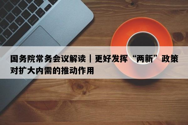 国务院常务会议解读｜更好发挥“两新”政策对扩大内需的推动作用