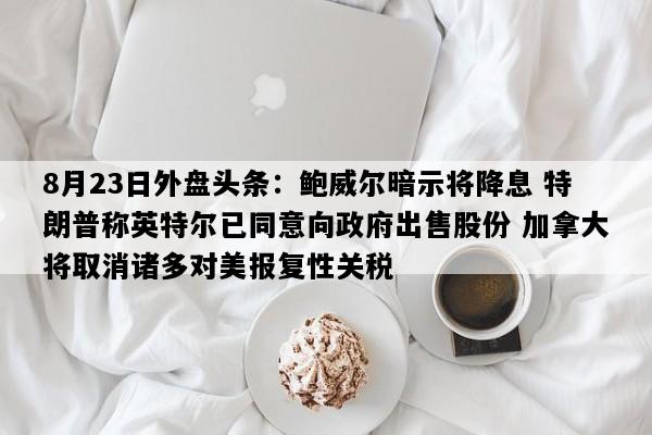 8月23日外盘头条：鲍威尔暗示将降息 特朗普称英特尔已同意向政府出售股份 加拿大将取消诸多对美报复性关税