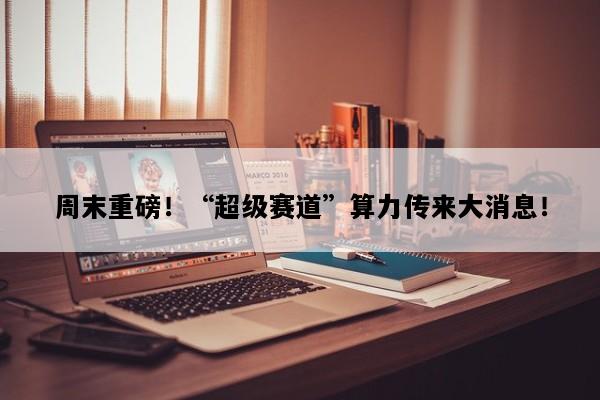 周末重磅！“超级赛道”算力传来大消息！