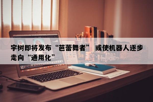 宇树即将发布“芭蕾舞者” 或使机器人逐步走向“通用化”