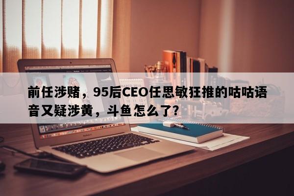 前任涉赌，95后CEO任思敏狂推的咕咕语音又疑涉黄，斗鱼怎么了？
