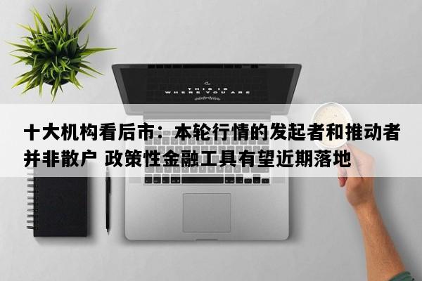 十大机构看后市：本轮行情的发起者和推动者并非散户 政策性金融工具有望近期落地