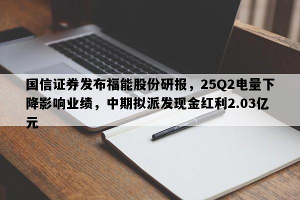 国信证券发布福能股份研报，25Q2电量下降影响业绩，中期拟派发现金红利2.03亿元