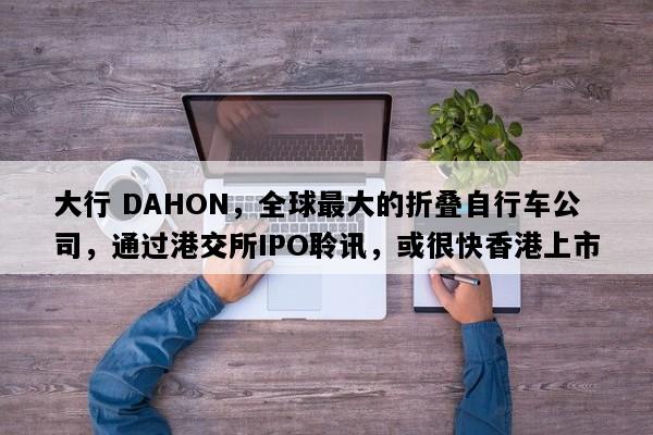 大行 DAHON，全球最大的折叠自行车公司，通过港交所IPO聆讯，或很快香港上市