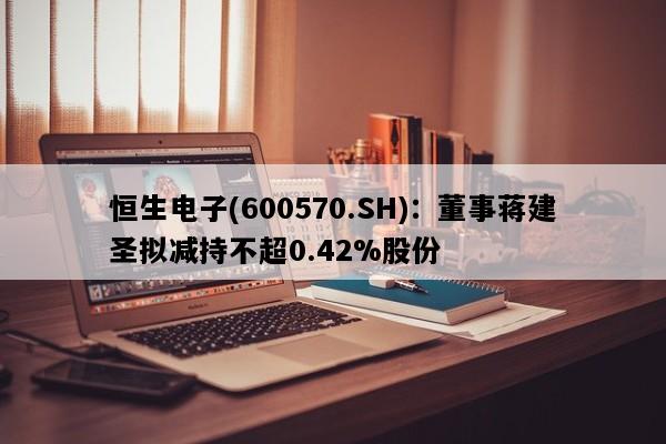 恒生电子(600570.SH)：董事蒋建圣拟减持不超0.42%股份